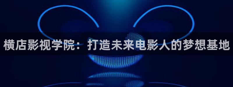 视频聊天软件樱桃：横店影视学院：打造未来电影人的梦想基地